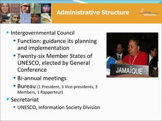 Administrative Structure


 Intergovernmental Council
    Function: guidance its planning
    and implementation
   Twenty-six Member States of
    UNESCO, elected by General
    Conference
   Bi-annual meetings
   Bureau (1 President, 3 Vice-presidents, 3
    Members, 1 Rapporteur)
 Secretariat
   UNESCO, Information Society Division
 