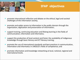 IFAP objectives



 promote international reflection and debate on the ethical, legal and societal
   challenges of the information society;

 promote and widen access to information in the public domain through the
   organization, digitization and preservation of information;

 support training, continuing education and lifelong learning in the fields of
   communication, information and informatics;

 support the production of local content and foster the availability of indigenous
   knowledge through basic literacy and ICT literacy training;

 promote the use of international standards and best practices in communication,
   information and informatics in UNESCO's fields of competence; and

 promote information and knowledge networking at local, national, regional and
   international levels.
 