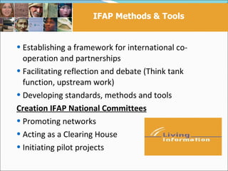 IFAP Methods & Tools


 Establishing a framework for international co-
  operation and partnerships
 Facilitating reflection and debate (Think tank
  function, upstream work)
 Developing standards, methods and tools
Creation IFAP National Committees
 Promoting networks
 Acting as a Clearing House
 Initiating pilot projects
 