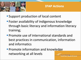 IFAP Actions


 Support production of local content
 Foster availability of indigenous knowledge
  through basic literacy and information literacy
  training;
 Promote use of international standards and
  best practices in communication, information
  and informatics
 Promote information and knowledge
  networking at all levels
 