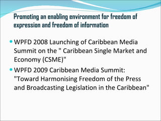 Promoting an enabling environment for freedom of
 expression and freedom of information

 WPFD 2008 Launching of Caribbean Media
  Summit on the " Caribbean Single Market and
  Economy (CSME)"
 WPFD 2009 Caribbean Media Summit:
  "Toward Harmonising Freedom of the Press
  and Broadcasting Legislation in the Caribbean"
 
