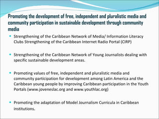 Promoting the development of free, independent and pluralistic media and
community participation in sustainable development through community
media
 Strengthening of the Caribbean Network of Media/ Information Literacy
   Clubs Strengthening of the Caribbean Internet Radio Portal (CIRP)

 Strengthening of the Caribbean Network of Young Journalists dealing with
   specific sustainable development areas.

 Promoting values of free, independent and pluralistic media and
   community participation for development among Latin America and the
   Caribbean young people by improving Caribbean participation in the Youth
   Portals (www.joveneslac.org and www.youthlac.org)

 Promoting the adaptation of Model Journalism Curricula in Caribbean
   institutions.
 