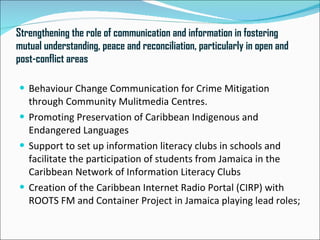Strengthening the role of communication and information in fostering
mutual understanding, peace and reconciliation, particularly in open and
post-conflict areas

 Behaviour Change Communication for Crime Mitigation
  through Community Mulitmedia Centres.
 Promoting Preservation of Caribbean Indigenous and
  Endangered Languages
 Support to set up information literacy clubs in schools and
  facilitate the participation of students from Jamaica in the
  Caribbean Network of Information Literacy Clubs
 Creation of the Caribbean Internet Radio Portal (CIRP) with
  ROOTS FM and Container Project in Jamaica playing lead roles;
 