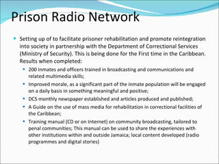 Prison Radio Network
 Setting up of to facilitate prisoner rehabilitation and promote reintegration
  into society in partnership with the Department of Correctional Services
  (Ministry of Security). This is being done for the First time in the Caribbean.
  Results when completed:
    200 Inmates and officers trained in broadcasting and communications and
       related multimedia skills;
      Improved morale, as a significant part of the inmate population will be engaged
       on a daily basis in something meaningful and positive;
      DCS monthly newspaper established and articles produced and published;
      A Guide on the use of mass media for rehabilitation in correctional facilities of
       the Caribbean;
      Training manual (CD or on Internet) on community broadcasting, tailored to
       penal communities; This manual can be used to share the experiences with
       other institutions within and outside Jamaica; local content developed (radio
       programmes and digital stories)
 