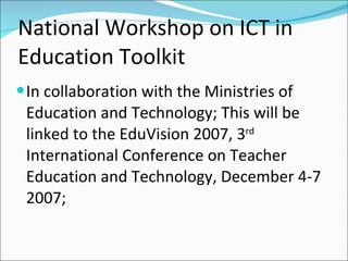 National Workshop on ICT in
Education Toolkit
 In collaboration with the Ministries of
 Education and Technology; This will be
 linked to the EduVision 2007, 3rd
 International Conference on Teacher
 Education and Technology, December 4-7
 2007;
 