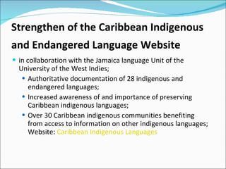 Strengthen of the Caribbean Indigenous
and Endangered Language Website
 in collaboration with the Jamaica language Unit of the
  University of the West Indies;
    Authoritative documentation of 28 indigenous and
     endangered languages;
    Increased awareness of and importance of preserving
     Caribbean indigenous languages;
    Over 30 Caribbean indigenous communities benefiting
     from access to information on other indigenous languages;
     Website: Caribbean Indigenous Languages
 