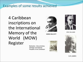 Examples of some results achieved


   4 Caribbean
   inscriptions on
   the International
   Memory of the                           DEREK WALCOTT
                                                           ERIC WILLIAMS




   World (MOW)
   Register     Barbados - Documentary
                Heritage of Enslaved
                Peoples of the Caribbean



                                                             CLR JAMES
 