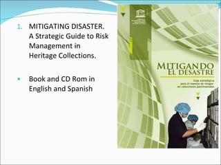 1. MITIGATING DISASTER.
    A Strategic Guide to Risk
    Management in
    Heritage Collections.

•   Book and CD Rom in
    English and Spanish
 