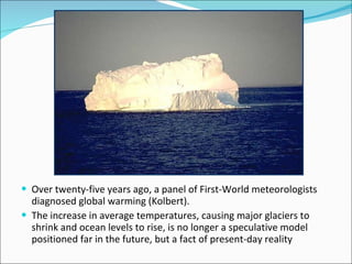  Over twenty-five years ago, a panel of First-World meteorologists
  diagnosed global warming (Kolbert).
 The increase in average temperatures, causing major glaciers to
  shrink and ocean levels to rise, is no longer a speculative model
  positioned far in the future, but a fact of present-day reality
 