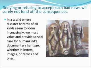 Denying or refusing to accept such bad news will
surely not fend off the consequences.
 In a world where
  disaster hazards of all
  kinds seem to loom
  increasingly, we must
  value and provide special
  care for humankind’s
  documentary heritage,
  whether in letters,
  images, or zeroes and
  ones.
 
