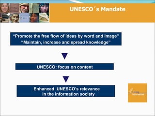 UNESCO´s Mandate



“Promote the free flow of ideas by word and image”
    “Maintain, increase and spread knowledge”




           UNESCO: focus on content




         Enhanced UNESCO’s relevance
            in the information society
 