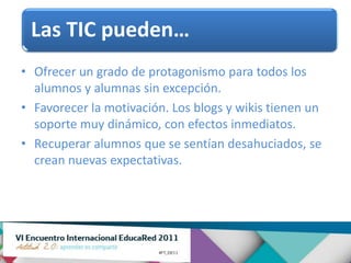 Las TIC pueden…
• Ofrecer un grado de protagonismo para todos los
  alumnos y alumnas sin excepción.
• Favorecer la motivación. Los blogs y wikis tienen un
  soporte muy dinámico, con efectos inmediatos.
• Recuperar alumnos que se sentían desahuciados, se
  crean nuevas expectativas.
 