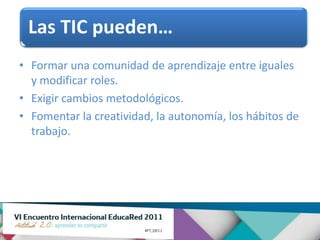 Las TIC pueden…
• Formar una comunidad de aprendizaje entre iguales
  y modificar roles.
• Exigir cambios metodológicos.
• Fomentar la creatividad, la autonomía, los hábitos de
  trabajo.
 