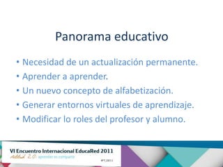 Panorama educativo
• Necesidad de un actualización permanente.
• Aprender a aprender.
• Un nuevo concepto de alfabetización.
• Generar entornos virtuales de aprendizaje.
• Modificar lo roles del profesor y alumno.
 