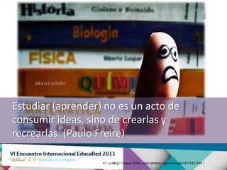 Estudiar (aprender) no es un acto de
consumir ideas, sino de crearlas y
recrearlas. (Paulo Freire)

                     http://www.flickr.com/photos/ngmmemuda/4171221241/
 