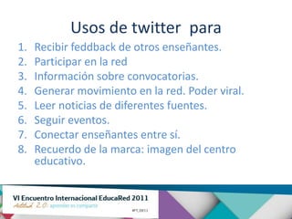 Usos de twitter para
1.   Recibir feddback de otros enseñantes.
2.   Participar en la red
3.   Información sobre convocatorias.
4.   Generar movimiento en la red. Poder viral.
5.   Leer noticias de diferentes fuentes.
6.   Seguir eventos.
7.   Conectar enseñantes entre sí.
8.   Recuerdo de la marca: imagen del centro
     educativo.
 