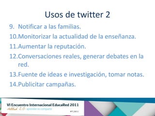 Usos de twitter 2
9. Notificar a las familias.
10.Monitorizar la actualidad de la enseñanza.
11.Aumentar la reputación.
12.Conversaciones reales, generar debates en la
   red.
13.Fuente de ideas e investigación, tomar notas.
14.Publicitar campañas.
 