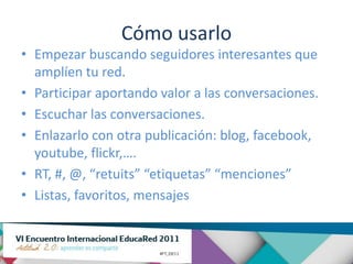 Cómo usarlo
• Empezar buscando seguidores interesantes que
  amplíen tu red.
• Participar aportando valor a las conversaciones.
• Escuchar las conversaciones.
• Enlazarlo con otra publicación: blog, facebook,
  youtube, flickr,….
• RT, #, @, “retuits” “etiquetas” “menciones”
• Listas, favoritos, mensajes
 