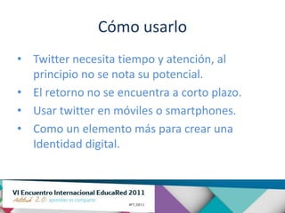 Cómo usarlo
• Twitter necesita tiempo y atención, al
  principio no se nota su potencial.
• El retorno no se encuentra a corto plazo.
• Usar twitter en móviles o smartphones.
• Como un elemento más para crear una
  Identidad digital.
 