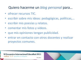 Quiero hacerme un blog personal para…
•   ofrecer recursos TIC.
•   escribir sobre mis ideas: pedagógicas, políticas,…
•   escribir mis poesías y relatos.
•   comentar mis fotos y videos.
•   que mis opiniones tengan publicidad.
•   entrar en contacto con otros docentes y realizar
    proyectos comunes.
 