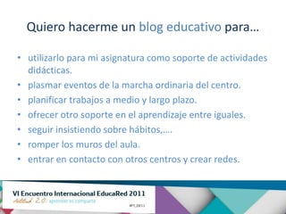 Quiero hacerme un blog educativo para…

• utilizarlo para mi asignatura como soporte de actividades
  didácticas.
• plasmar eventos de la marcha ordinaria del centro.
• planificar trabajos a medio y largo plazo.
• ofrecer otro soporte en el aprendizaje entre iguales.
• seguir insistiendo sobre hábitos,….
• romper los muros del aula.
• entrar en contacto con otros centros y crear redes.
 