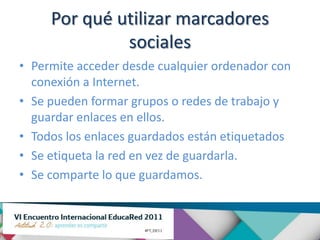 Por qué utilizar marcadores
              sociales
• Permite acceder desde cualquier ordenador con
  conexión a Internet.
• Se pueden formar grupos o redes de trabajo y
  guardar enlaces en ellos.
• Todos los enlaces guardados están etiquetados
• Se etiqueta la red en vez de guardarla.
• Se comparte lo que guardamos.
 