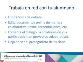 Trabaja en red con tu alumnado
• Utiliza foros de debate.
• Edita documentos online de manera
  colaborativa: texto, presentaciones, etc…
• Fomenta el diálogo, la colaboración y la
  participación en proyectos colaborativos.
• Deja de ser el protagonista de tu clase.
 