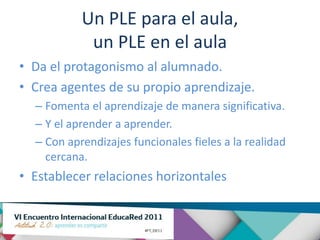 Un PLE para el aula,
            un PLE en el aula
• Da el protagonismo al alumnado.
• Crea agentes de su propio aprendizaje.
  – Fomenta el aprendizaje de manera significativa.
  – Y el aprender a aprender.
  – Con aprendizajes funcionales fieles a la realidad
    cercana.
• Establecer relaciones horizontales
 