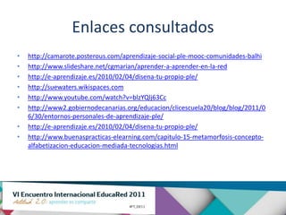 Enlaces consultados
•   http://camarote.posterous.com/aprendizaje-social-ple-mooc-comunidades-balhi
•   http://www.slideshare.net/cgmarian/aprender-a-aprender-en-la-red
•   http://e-aprendizaje.es/2010/02/04/disena-tu-propio-ple/
•   http://suewaters.wikispaces.com
•   http://www.youtube.com/watch?v=blzYQlj63Cc
•   http://www2.gobiernodecanarias.org/educacion/clicescuela20/blog/blog/2011/0
    6/30/entornos-personales-de-aprendizaje-ple/
•   http://e-aprendizaje.es/2010/02/04/disena-tu-propio-ple/
•   http://www.buenaspracticas-elearning.com/capitulo-15-metamorfosis-concepto-
    alfabetizacion-educacion-mediada-tecnologias.html
 