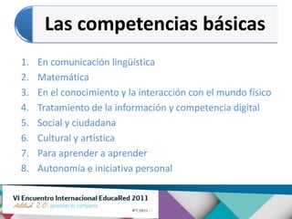Las competencias básicas
1.   En comunicación lingüística
2.   Matemática
3.   En el conocimiento y la interacción con el mundo físico
4.   Tratamiento de la información y competencia digital
5.   Social y ciudadana
6.   Cultural y artística
7.   Para aprender a aprender
8.   Autonomía e iniciativa personal
 