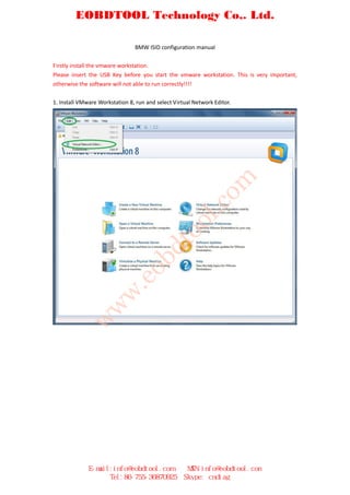 EOBDTOOL Technology Co,. Ltd.

                                BMW ISID configuration manual

Firstly install the vmware workstation.
Please insert the USB Key before you start the vmware workstation. This is very important,
otherwise the software will not able to run correctly!!!!

1. Install VMware Workstation 8, run and select Virtual Network Editor.




                                                              om
                                                      l.c
                                              oo
                                        dt
                                ob
                          .e
                     w
           w
          w




              E-mail:info@eobdtool.com               MSN:info@eobdtool.com
                    Tel:86-755-36870925             Skype: cndiag
 