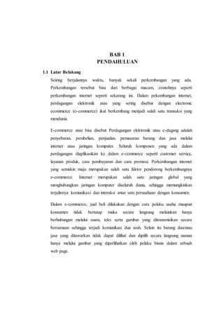 BAB 1
PENDAHULUAN
1.1 Latar Belakang
Seiring berjalannya waktu, banyak sekali perkembangan yang ada.
Perkembangan tersebut bisa dari berbagai macam, contohnya seperti
perkembangan internet seperti sekarang ini. Dalam pekembangan internet,
perdagangan elektronik atau yang sering disebut dengan electronic
ecommerce (e-commerce) ikut berkembang menjadi salah satu transaksi yang
mendunia.
E-commerce atau bisa disebut Perdagangan elektronik atau e-dagang adalah
penyebaran, pembelian, penjualan, pemasaran barang dan jasa melalui
internet atau jaringan komputer. Seluruh komponen yang ada dalam
perdagangan diaplikasikan ke dalam e-commerce seperti customer service,
layanan produk, cara pembayaran dan cara promosi. Perkembangan internet
yang semakin maju merupakan salah satu faktor pendorong berkembangnya
e-commerce. Internet merupakan salah satu jaringan global yang
menghubungkan jaringan komputer diseluruh dunia, sehingga memungkinkan
terjalinnya komunikasi dan interaksi antar satu perusahaan dengan konsumen.
Dalam e-commerce, jual beli dilakukan dengan cara pelaku usaha maupun
konsumen tidak bertatap muka secara langsung melainkan hanya
berhubungan melalui suara, teks serta gambar yang ditransmisikan secara
bersamaan sehingga terjadi komunikasi dua arah. Selain itu barang dan/atau
jasa yang ditawarkan tidak dapat dilihat dan dipilih secara langsung namun
hanya melalui gambar yang diperlihatkan oleh pelaku bisnis dalam sebuah
web page.
 