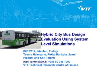 Hybrid City Bus Design 
Evaluation Using System 
Level Simulations 
ISIE 2014, Istanbul, Turkey 
Teemu Halmeaho, Pekka Rahkola, Jenni 
Pippuri, and Kari Tammi 
Kari.Tammi@vtt.fi, +358 50 348 7902 
VTT Technical Research Centre of Finland 
 