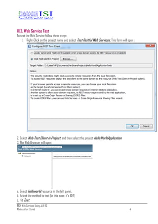 TP2: Web Services Using JAX-RS
Abdessattar Ettaieb 4
III.2. Web Service Test
To test the Web Service follow these steps:
1. Right-Click on the project name and select Test Restful Web Services. This form will open :
2. Select Web Test Client in Project, and then select the project HelloWorldApplication
3. The Web Browser will open:
a. Select helloworld resource in the left panel.
b. Select the method to test (in this case, it’s GET)
c. Hit Test.
 