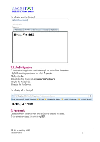 TP2: Web Services Using JAX-RS
Abdessattar Ettaieb 5
The following would be displayed:
III.3. Run Configuration
To configure your application execution through Run button follow these steps:
1. Right Click on the project name and select Properties
2. Select the Run
3. Update the field Relative URL webresources/helloworld
4. Deploy the Web Service.
5. Execute the Web Service.
The following will be displayed:
III. Homework
Create a currency converter from Tunisian Dinar to Euro and vice versa.
Do the same exercise but this time using REST.
 