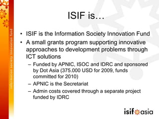 ISIF is…
• ISIF is the Information Society Innovation Fund
• A small grants program supporting innovative
  approaches to development problems through
  ICT solutions
   – Funded by APNIC, ISOC and IDRC and sponsored
     by Dot Asia (375.000 USD for 2009, funds
     committed for 2010)
   – APNIC is the Secretariat
   – Admin costs covered through a separate project
     funded by IDRC
 