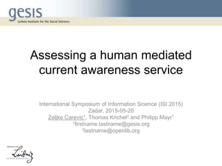 Assessing a human mediated
current awareness service
International Symposium of Information Science (ISI 2015)
Zadar, 2015-05-20
Zeljko Carevic1, Thomas Krichel2 and Philipp Mayr1
1firstname.lastname@gesis.org
2lastname@openlib.org
 
