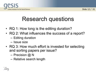 Research questions
• RQ 1: How long is the editing duration?
• RQ 2: What influences the success of a report?
– Editing duration
– Issue size
• RQ 3: How much effort is invested for selecting
and sorting papers per issue?
– Precision @ N
– Relative search length
Slide 12 / 31
 
