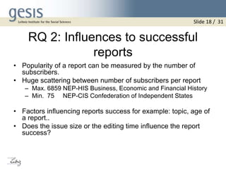 RQ 2: Influences to successful
reports
• Popularity of a report can be measured by the number of
subscribers.
• Huge scattering between number of subscribers per report
– Max. 6859 NEP-HIS Business, Economic and Financial History
– Min. 75 NEP-CIS Confederation of Independent States
• Factors influencing reports success for example: topic, age of
a report..
• Does the issue size or the editing time influence the report
success?
Slide 18 / 31
 