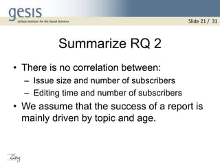 Summarize RQ 2
• There is no correlation between:
– Issue size and number of subscribers
– Editing time and number of subscribers
• We assume that the success of a report is
mainly driven by topic and age.
Slide 21 / 31
 