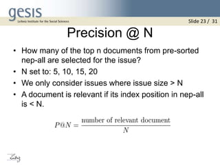 Precision @ N
• How many of the top n documents from pre-sorted
nep-all are selected for the issue?
• N set to: 5, 10, 15, 20
• We only consider issues where issue size > N
• A document is relevant if its index position in nep-all
is < N.
Slide 23 / 31
 