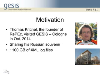 Motivation
• Thomas Krichel, the founder of
RePEc, visited GESIS – Cologne
in Oct. 2014
• Sharing his Russian souvenir
• ~100 GB of XML log files
Slide 3 / 31
 