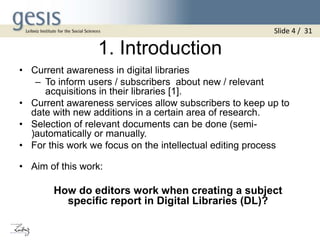 1. Introduction
• Current awareness in digital libraries
– To inform users / subscribers about new / relevant
acquisitions in their libraries [1].
• Current awareness services allow subscribers to keep up to
date with new additions in a certain area of research.
• Selection of relevant documents can be done (semi-
)automatically or manually.
• For this work we focus on the intellectual editing process
• Aim of this work:
How do editors work when creating a subject
specific report in Digital Libraries (DL)?
Slide 4 / 31
 