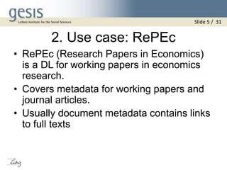 2. Use case: RePEc
• RePEc (Research Papers in Economics)
is a DL for working papers in economics
research.
• Covers metadata for working papers and
journal articles.
• Usually document metadata contains links
to full texts
Slide 5 / 31
 