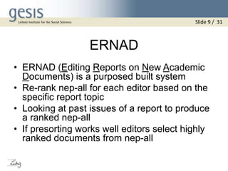 ERNAD
• ERNAD (Editing Reports on New Academic
Documents) is a purposed built system
• Re-rank nep-all for each editor based on the
specific report topic
• Looking at past issues of a report to produce
a ranked nep-all
• If presorting works well editors select highly
ranked documents from nep-all
Slide 9 / 31
 