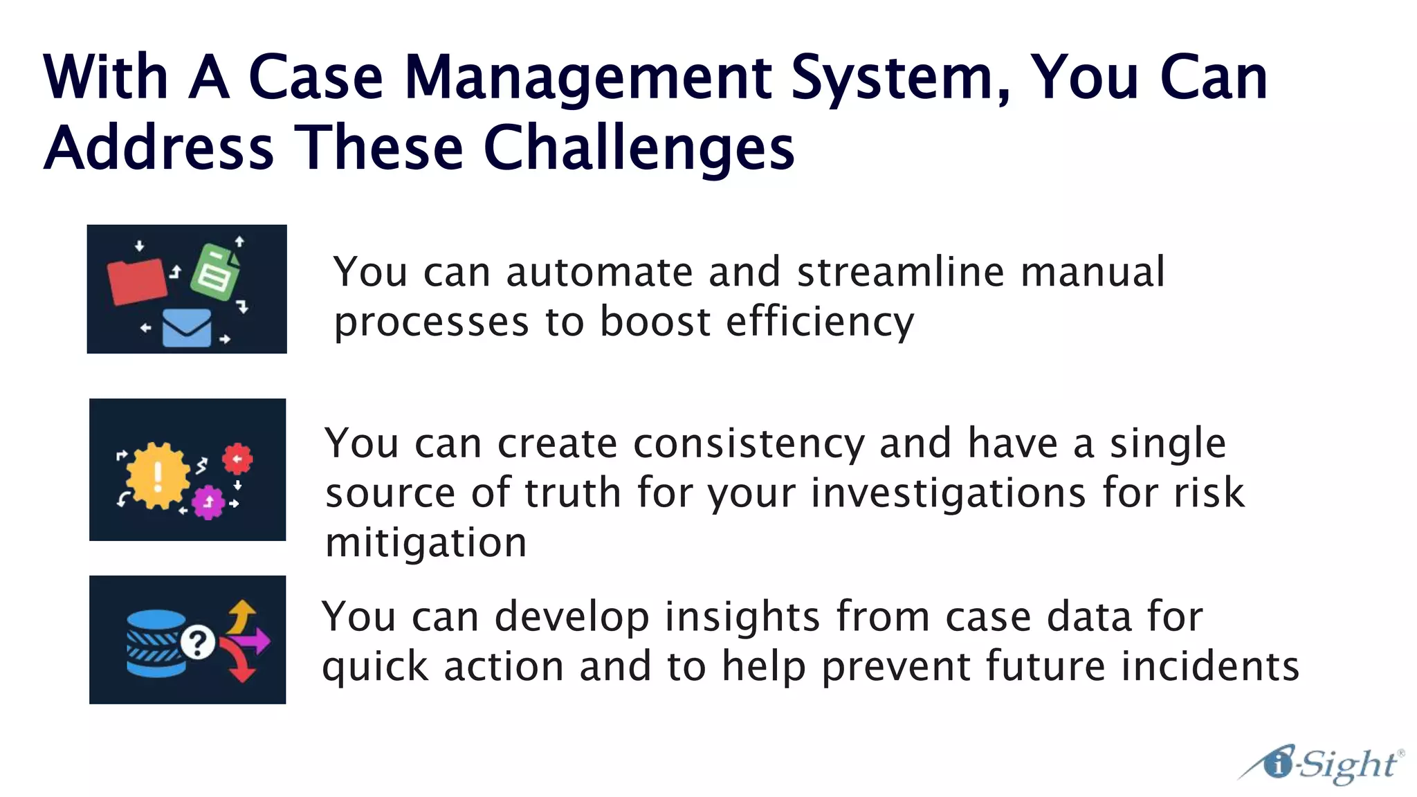 With A Case Management System, You Can
Address These Challenges
You can automate and streamline manual
processes to boost efficiency
Arecent poll i-Sight
held found that:
81%
of case managers
ranked reporting
as their most
significant challenge.
You can create consistency and have a single
source of truth for your investigations for risk
mitigation
You can develop insights from case data for
quick action and to help prevent future incidents
 