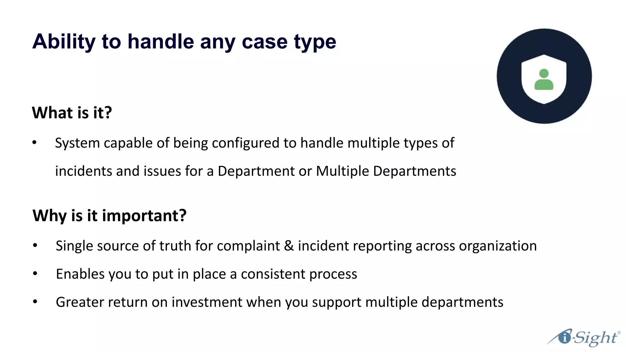Ability to handle any case type
What is it?
• System capable of being configured to handle multiple types of
incidents and issues for a Department or Multiple Departments
Why is it important?
• Single source of truth for complaint & incident reporting across organization
• Enables you to put in place a consistent process
• Greater return on investment when you support multiple departments
 