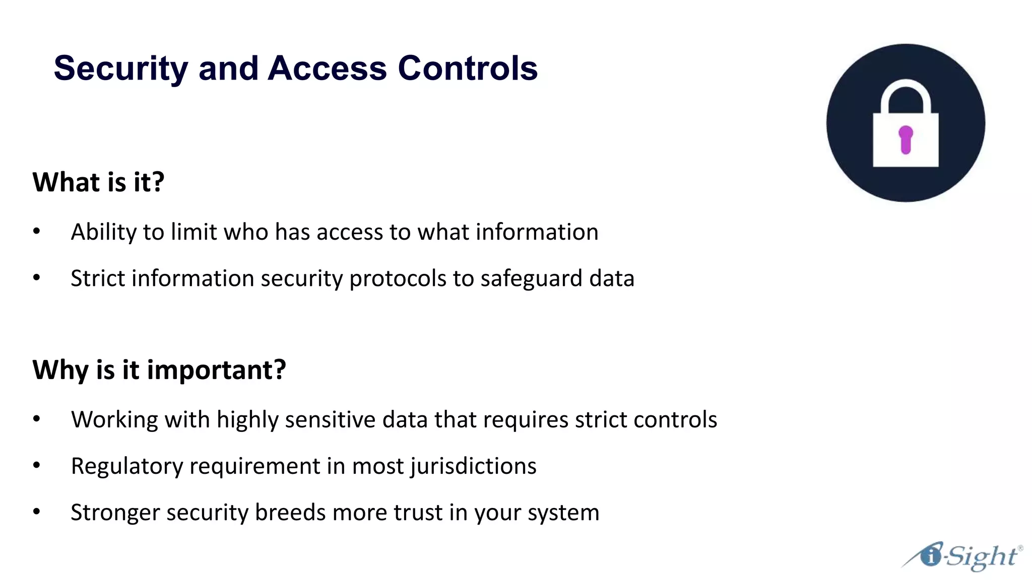 Security and Access Controls
What is it?
• Ability to limit who has access to what information
• Strict information security protocols to safeguard data
Why is it important?
• Working with highly sensitive data that requires strict controls
• Regulatory requirement in most jurisdictions
• Stronger security breeds more trust in your system
 