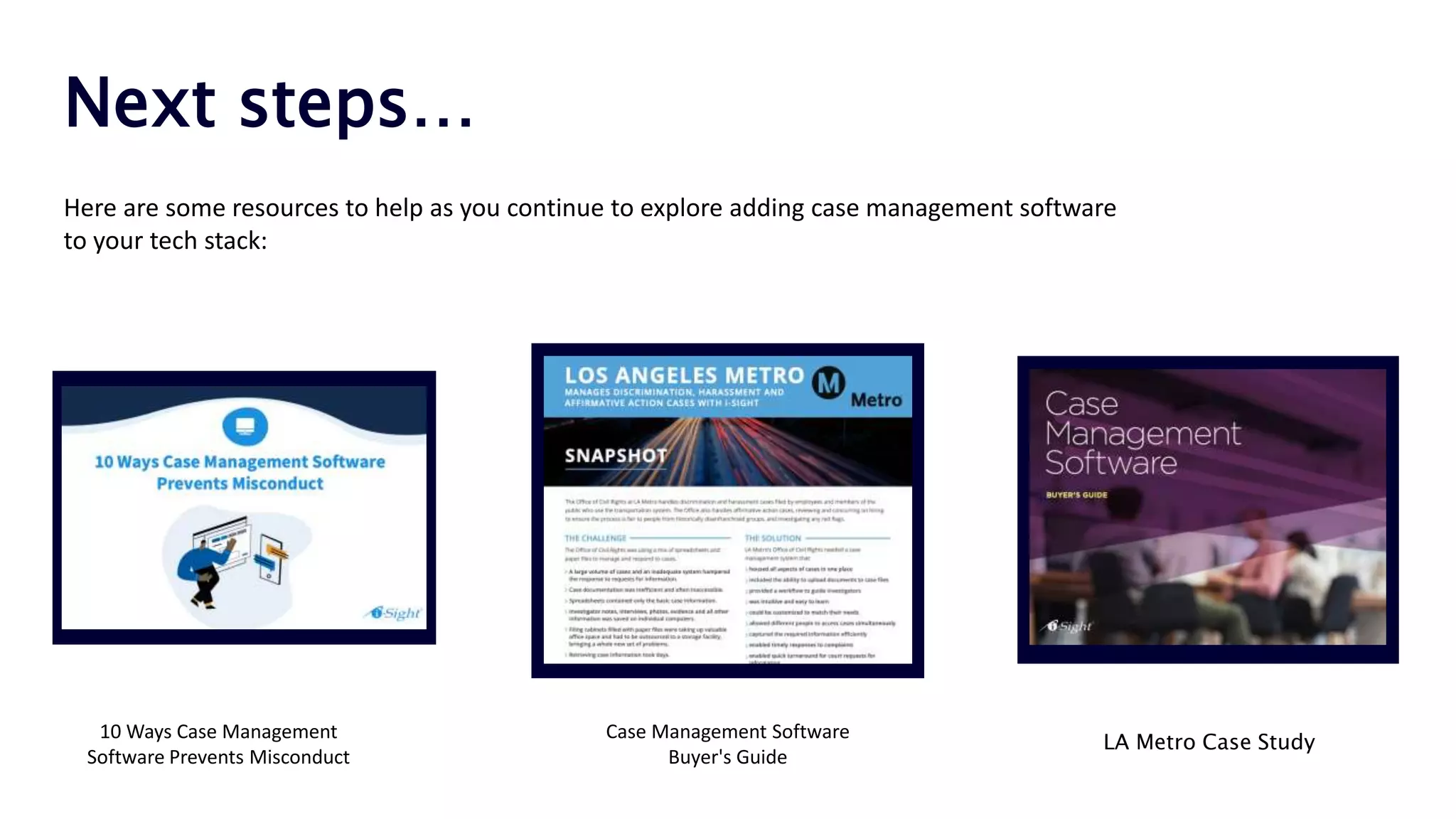 Next steps…
10 Ways Case Management
Software Prevents Misconduct
LA Metro Case Study
Case Management Software
Buyer's Guide
Here are some resources to help as you continue to explore adding case management software
to your tech stack:
 