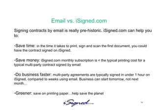 Email vs. iSigned.com Signing contracts by email is really pre-historic. iSigned.com can help you to: Save time:  in the time it takes to print, sign and scan the first document, you could have the contract signed on iSigned.  Save money : iSigned.com monthly subscription is < the typical printing cost for a typical multi-party contract signed by email Do business faster:  multi-party agreements are typically signed in under 1 hour on iSigned, compared to weeks using email. Business can start tomorrow, not next month… Greener:  save on printing paper…help save the planet 